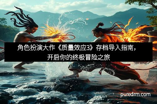 角色扮演大作《质量效应3》存档导入指南，开启你的终极冒险之旅